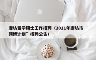 廊坊留学硕士工作招聘（2021年廊坊市“硕博计划”招聘公告）