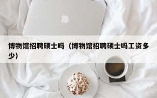 博物馆招聘硕士吗（博物馆招聘硕士吗工资多少）