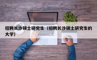 招聘长沙硕士研究生（招聘长沙硕士研究生的大学）