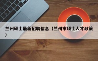 兰州硕士最新招聘信息（兰州市硕士人才政策）