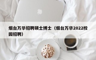 烟台万华招聘硕士博士（烟台万华2022校园招聘）