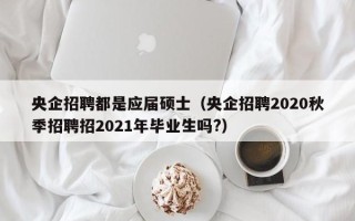 央企招聘都是应届硕士（央企招聘2020秋季招聘招2021年毕业生吗?）