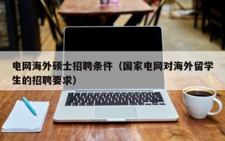 电网海外硕士招聘条件（国家电网对海外留学生的招聘要求）