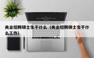 央企招聘硕士生干什么（央企招聘硕士生干什么工作）