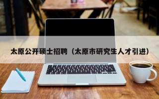 太原公开硕士招聘（太原市研究生人才引进）
