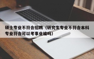 硕士专业不符合招聘（研究生专业不符合本科专业符合可以考事业编吗）