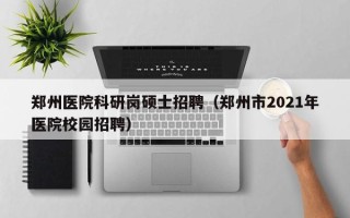 郑州医院科研岗硕士招聘（郑州市2021年医院校园招聘）