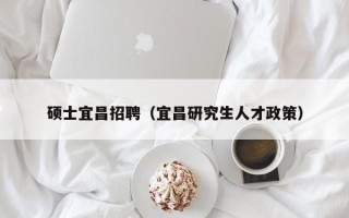 硕士宜昌招聘（宜昌研究生人才政策）