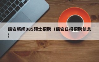 瑞安新闻985硕士招聘（瑞安日报招聘信息）