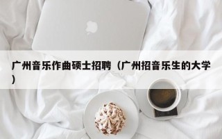 广州音乐作曲硕士招聘（广州招音乐生的大学）