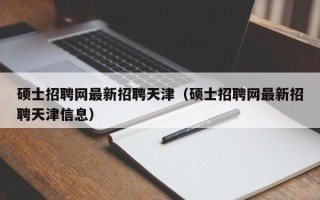 硕士招聘网最新招聘天津（硕士招聘网最新招聘天津信息）