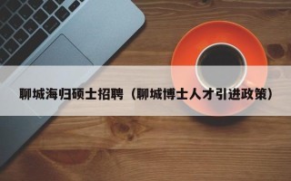 聊城海归硕士招聘（聊城博士人才引进政策）