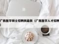 广西医学硕士招聘网最新（广西医学人才招聘）