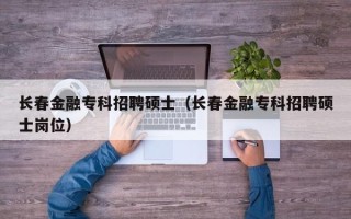 长春金融专科招聘硕士（长春金融专科招聘硕士岗位）