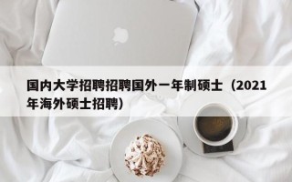 国内大学招聘招聘国外一年制硕士（2021年海外硕士招聘）