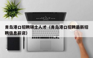 青岛港口招聘硕士人才（青岛港口招聘最新招聘信息薪资）
