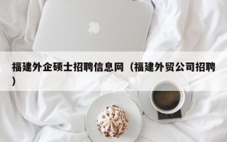 福建外企硕士招聘信息网（福建外贸公司招聘）
