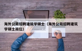 海外公司招聘建筑学硕士（海外公司招聘建筑学硕士岗位）