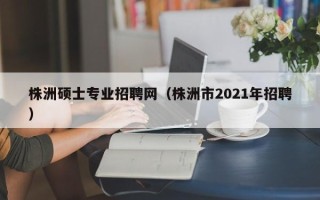 株洲硕士专业招聘网（株洲市2021年招聘）