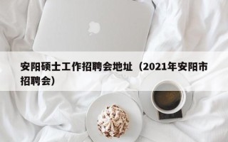 安阳硕士工作招聘会地址（2021年安阳市招聘会）