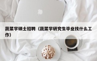 蔬菜学硕士招聘（蔬菜学研究生毕业找什么工作）