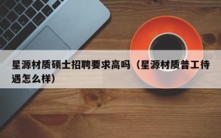 星源材质硕士招聘要求高吗（星源材质普工待遇怎么样）