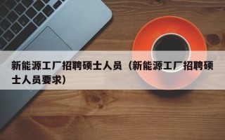 新能源工厂招聘硕士人员（新能源工厂招聘硕士人员要求）