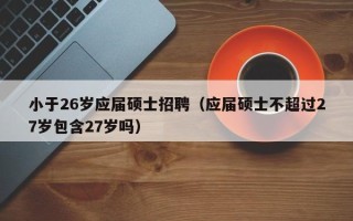 小于26岁应届硕士招聘（应届硕士不超过27岁包含27岁吗）