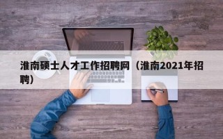 淮南硕士人才工作招聘网（淮南2021年招聘）