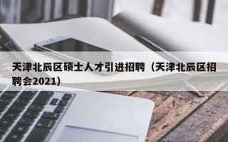 天津北辰区硕士人才引进招聘（天津北辰区招聘会2021）