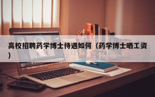 高校招聘药学博士待遇如何（药学博士晒工资）