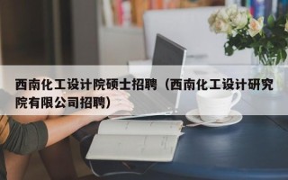 西南化工设计院硕士招聘（西南化工设计研究院有限公司招聘）