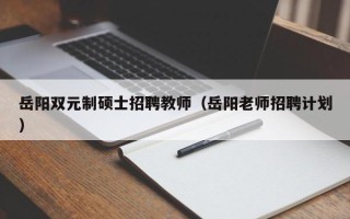 岳阳双元制硕士招聘教师（岳阳老师招聘计划）
