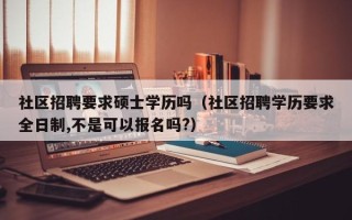 社区招聘要求硕士学历吗（社区招聘学历要求全日制,不是可以报名吗?）