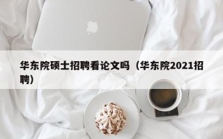 华东院硕士招聘看论文吗（华东院2021招聘）