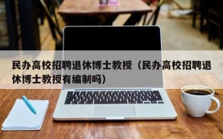 民办高校招聘退休博士教授（民办高校招聘退休博士教授有编制吗）