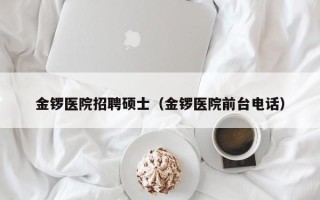 金锣医院招聘硕士（金锣医院前台电话）