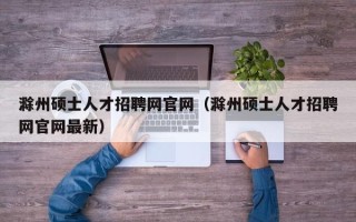 滁州硕士人才招聘网官网（滁州硕士人才招聘网官网最新）