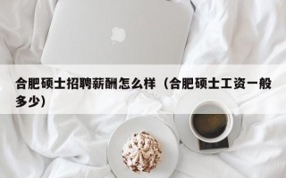 合肥硕士招聘薪酬怎么样（合肥硕士工资一般多少）
