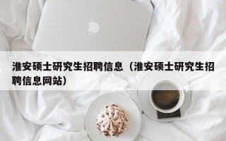 淮安硕士研究生招聘信息（淮安硕士研究生招聘信息网站）