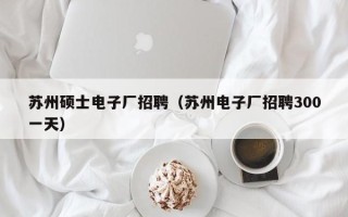 苏州硕士电子厂招聘（苏州电子厂招聘300一天）