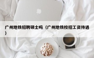 广州地铁招聘硕士吗（广州地铁校招工资待遇）