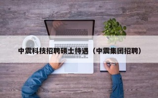 中震科技招聘硕士待遇（中震集团招聘）