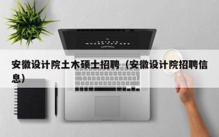 安徽设计院土木硕士招聘（安徽设计院招聘信息）