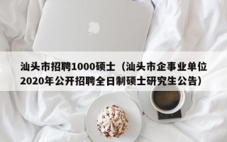 汕头市招聘1000硕士（汕头市企事业单位2020年公开招聘全日制硕士研究生公告）