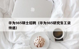 华为985硕士招聘（华为985研究生工资待遇）