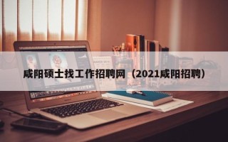 咸阳硕士找工作招聘网（2021咸阳招聘）