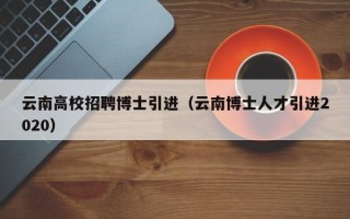云南高校招聘博士引进（云南博士人才引进2020）