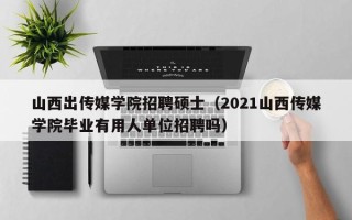 山西出传媒学院招聘硕士（2021山西传媒学院毕业有用人单位招聘吗）