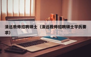 清远教师招聘硕士（清远教师招聘硕士学历要求）